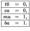 $\begin{array}{\vert ccc\vert}
\hline
t0 & = & 0,\\ \hline ca & = & 0,\\ \hline ma & = & 1,\\ \hline ba & = & 1.\\
\hline
\end{array}$